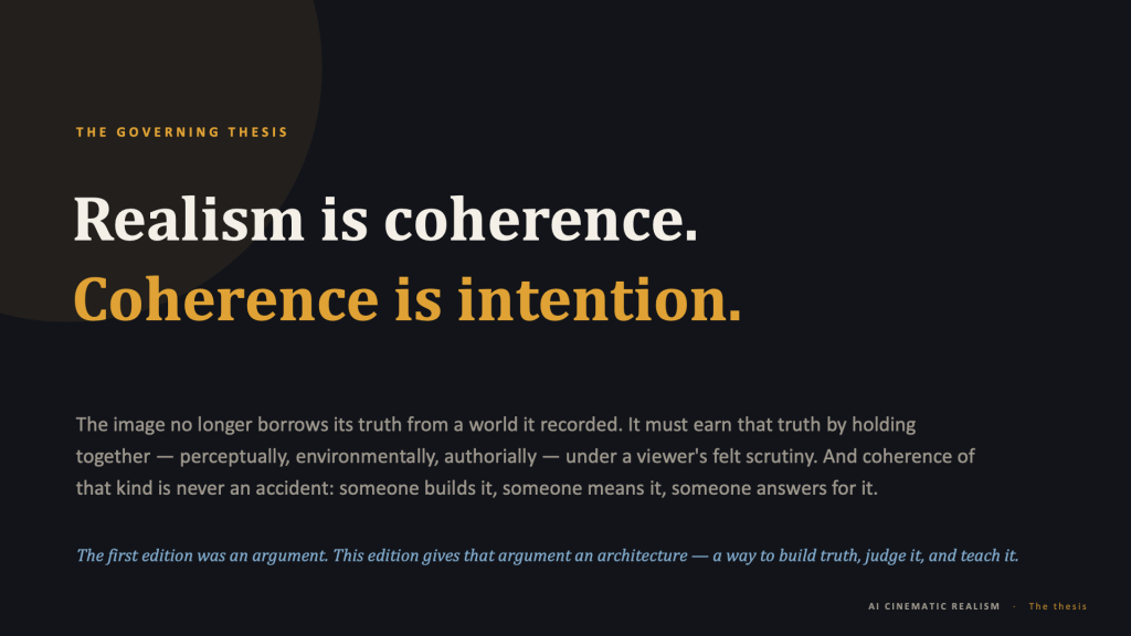 Content slide, dark background, with a faint dark circle bleeding in from the upper-left corner. Amber eyebrow: "THE GOVERNING THESIS." The thesis is set in two large lines: "Realism is coherence." in cream, and "Coherence is intention." in amber. Muted gray body text follows: "The image no longer borrows its truth from a world it recorded. It must earn that truth by holding together — perceptually, environmentally, authorially — under a viewer's felt scrutiny. And coherence of that kind is never an accident: someone builds it, someone means it, someone answers for it." A blue italic line closes: "The first edition was an argument. This edition gives that argument an architecture — a way to build truth, judge it, and teach it." Footer: "AI CINEMATIC REALISM · The thesis."