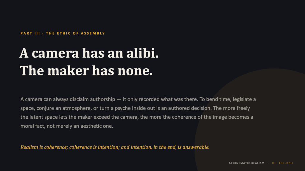 Statement slide, dark background, with a large faint amber-brown circle bleeding in from the lower-right corner. Amber eyebrow: "PART III · THE ETHIC OF ASSEMBLY." Large cream serif headline in two lines: "A camera has an alibi. The maker has none." Muted gray body text: "A camera can always disclaim authorship — it only recorded what was there. To bend time, legislate a space, conjure an atmosphere, or turn a psyche inside out is an authored decision. The more freely the latent space lets the maker exceed the camera, the more the coherence of the image becomes a moral fact, not merely an aesthetic one." Amber italic closing line: "Realism is coherence; coherence is intention; and intention, in the end, is answerable." Footer: "AI CINEMATIC REALISM · III · The ethic."