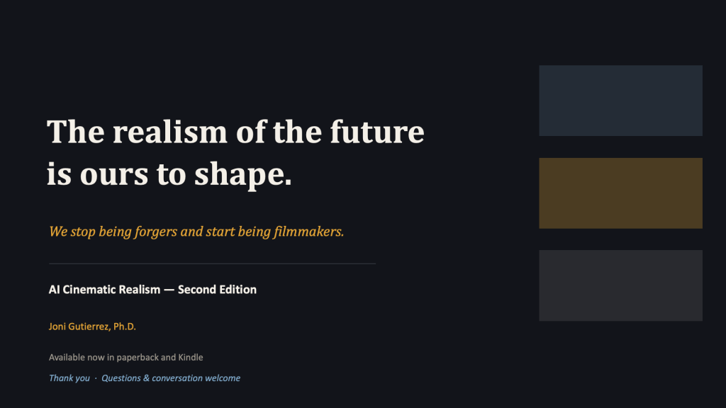 Closing slide, near-black background, with the same three stacked rectangular blocks (slate-blue, amber-brown, charcoal) on the right that opened the deck. Large cream serif headline in two lines: "The realism of the future is ours to shape." Amber italic line below: "We stop being forgers and start being filmmakers." A thin horizontal divider, then closing details: in white, "AI Cinematic Realism — Second Edition"; in amber, "Joni Gutierrez, Ph.D."; in muted gray, "Available now in paperback and Kindle." A blue italic line at the bottom: "Thank you · Questions & conversation welcome."