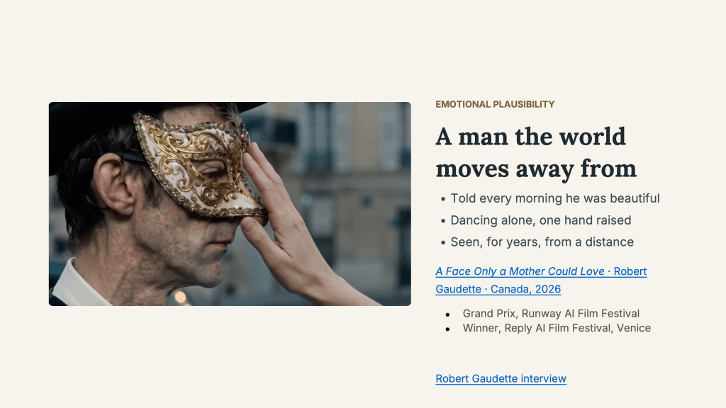 Slide labeled “Emotional plausibility” and titled “A man the world moves away from.” A still from A Face Only a Mother Could Love accompanies the text: in profile, a man with weathered, freckled skin and a black hat wears an ornate white-and-gold Venetian half-mask as a hand reaches up to touch it, a Paris street blurred behind them. Three points follow the title: “Told every morning he was beautiful,” “Dancing alone, one hand raised,” and “Seen, for years, from a distance.” Below them, the credit reads A Face Only a Mother Could Love, Robert Gaudette, Canada, 2026, followed by two awards: Grand Prix, Runway AI Film Festival; and Winner, Reply AI Film Festival, Venice. Set apart at the bottom: “Robert Gaudette interview.”